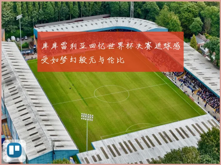 库库雷利亚回忆世界杯决赛进球感受如梦幻般无与伦比