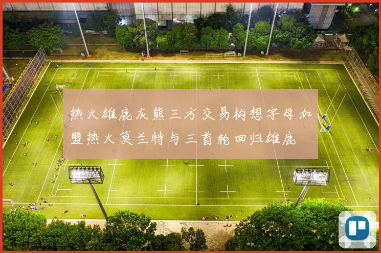 热火雄鹿灰熊三方交易构想字母加盟热火莫兰特与三首轮回归雄鹿