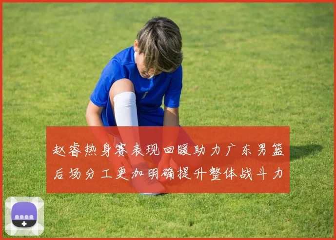 赵睿热身赛表现回暖助力广东男篮后场分工更加明确提升整体战斗力