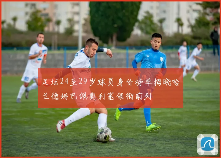 足坛24至29岁球员身价榜单揭晓哈兰德姆巴佩奥利塞领衔前列