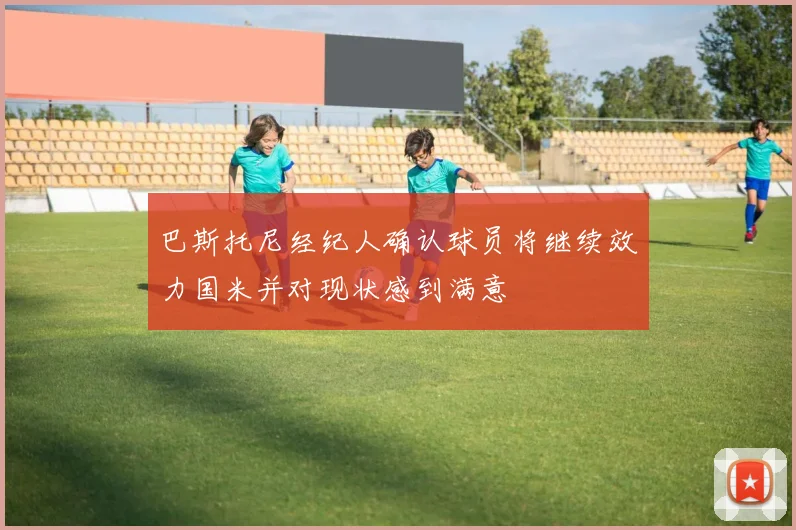 巴斯托尼经纪人确认球员将继续效力国米并对现状感到满意