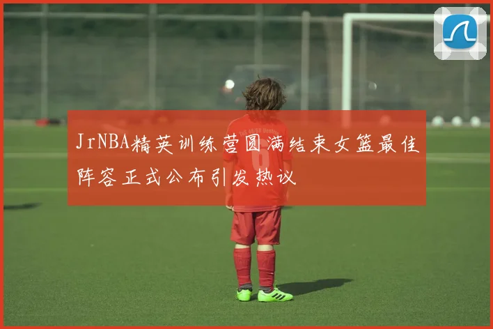JrNBA精英训练营圆满结束女篮最佳阵容正式公布引发热议
