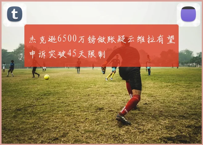 杰克逊6500万镑做账疑云维拉有望申诉突破45天限制