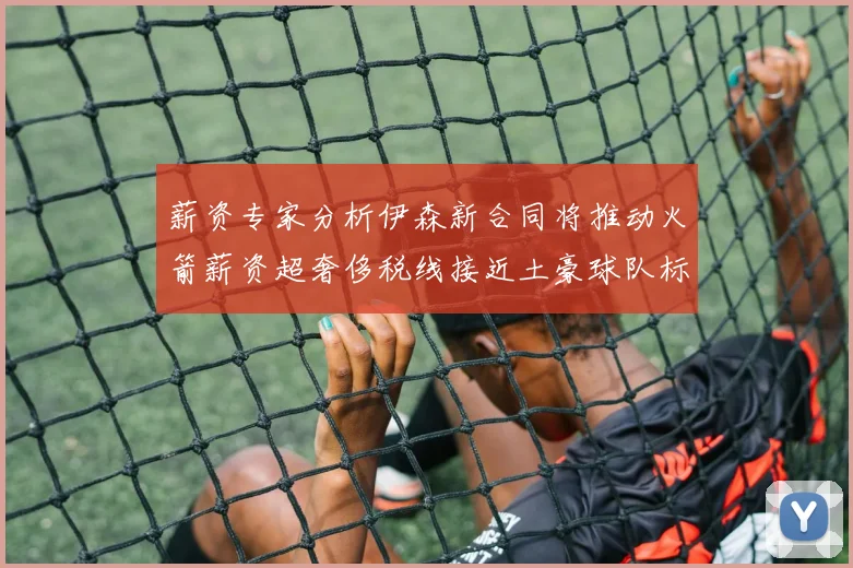 薪资专家分析伊森新合同将推动火箭薪资超奢侈税线接近土豪球队标准