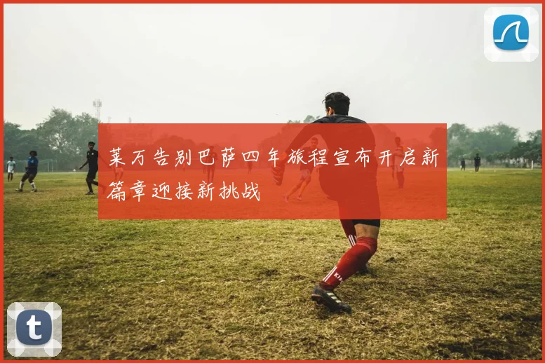 莱万告别巴萨四年旅程宣布开启新篇章迎接新挑战
