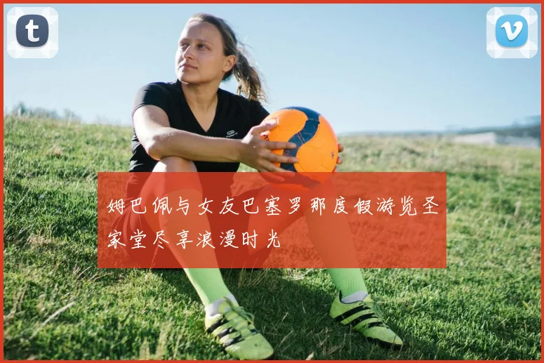 姆巴佩与女友巴塞罗那度假游览圣家堂尽享浪漫时光