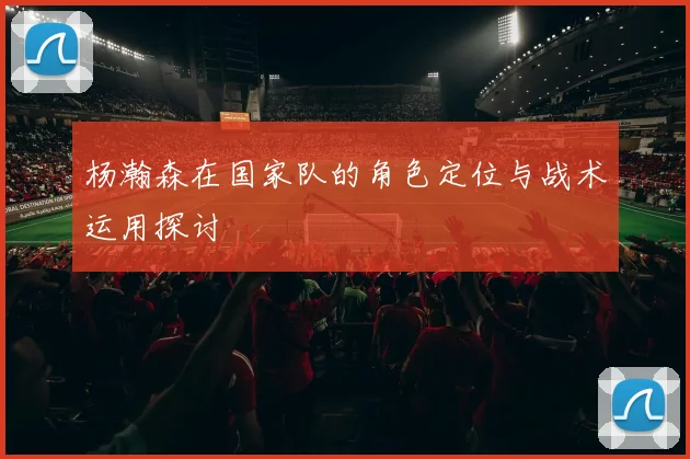 杨瀚森在国家队的角色定位与战术运用探讨
