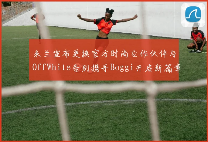 米兰宣布更换官方时尚合作伙伴与OffWhite告别携手Boggi开启新篇章