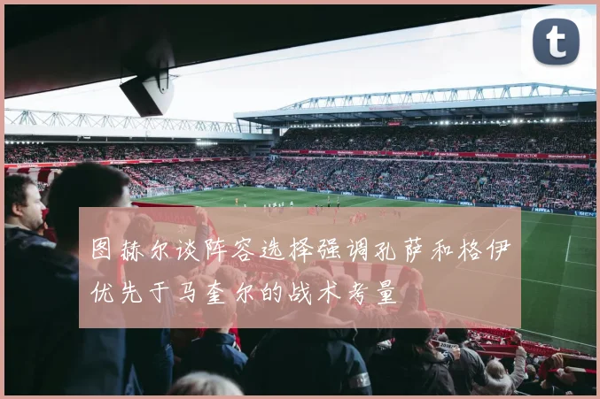 图赫尔谈阵容选择强调孔萨和格伊优先于马奎尔的战术考量