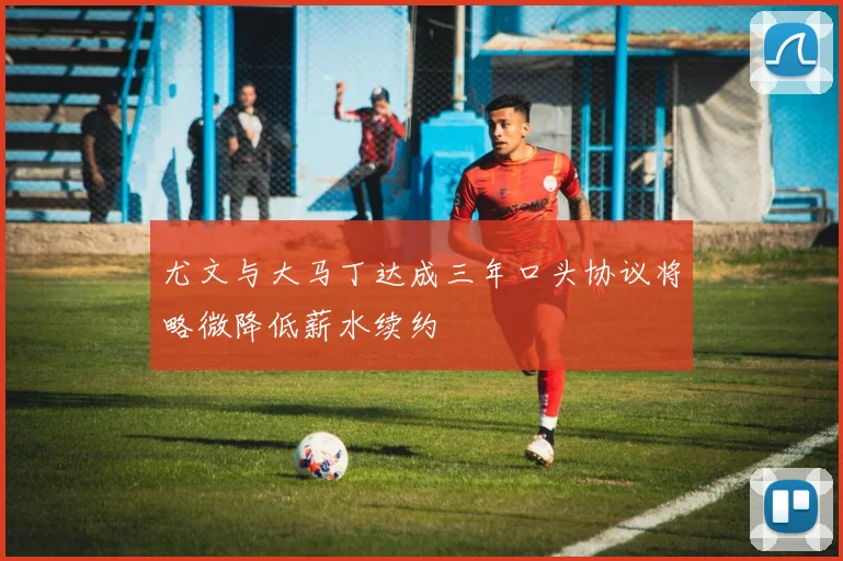 尤文与大马丁达成三年口头协议将略微降低薪水续约