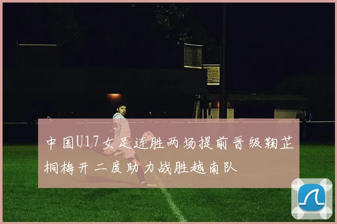 中国U17女足连胜两场提前晋级鞠芷桐梅开二度助力战胜越南队