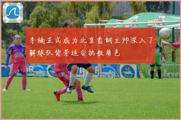 李楠正式成为北京首钢主帅深入了解球队背景适合执教角色