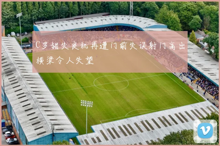 C罗错失良机再遭门前失误射门高出横梁令人失望