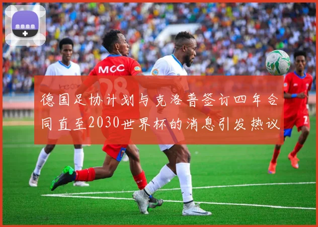 德国足协计划与克洛普签订四年合同直至2030世界杯的消息引发热议
