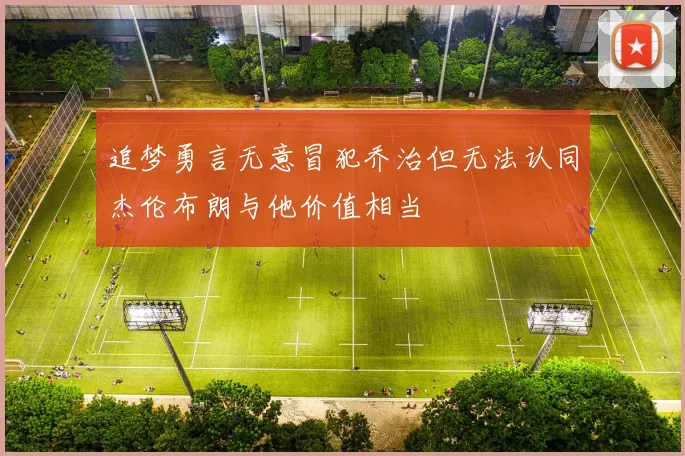 追梦勇言无意冒犯乔治但无法认同杰伦布朗与他价值相当