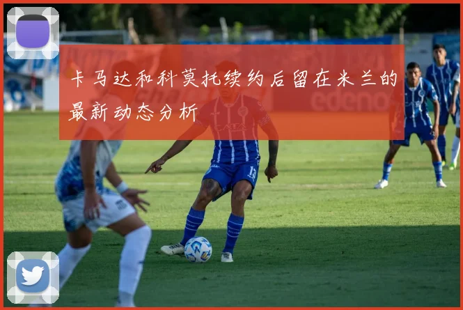 卡马达和科莫托续约后留在米兰的最新动态分析
