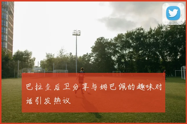 巴拉圭后卫分享与姆巴佩的趣味对话引发热议