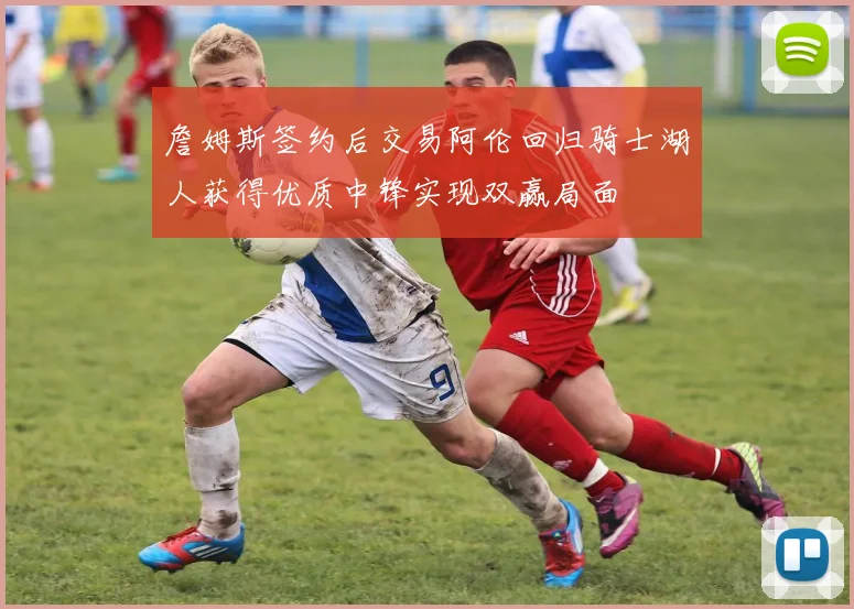 詹姆斯签约后交易阿伦回归骑士湖人获得优质中锋实现双赢局面