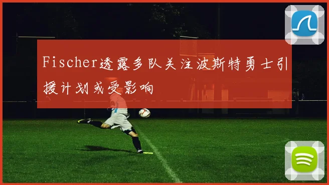 Fischer透露多队关注波斯特勇士引援计划或受影响