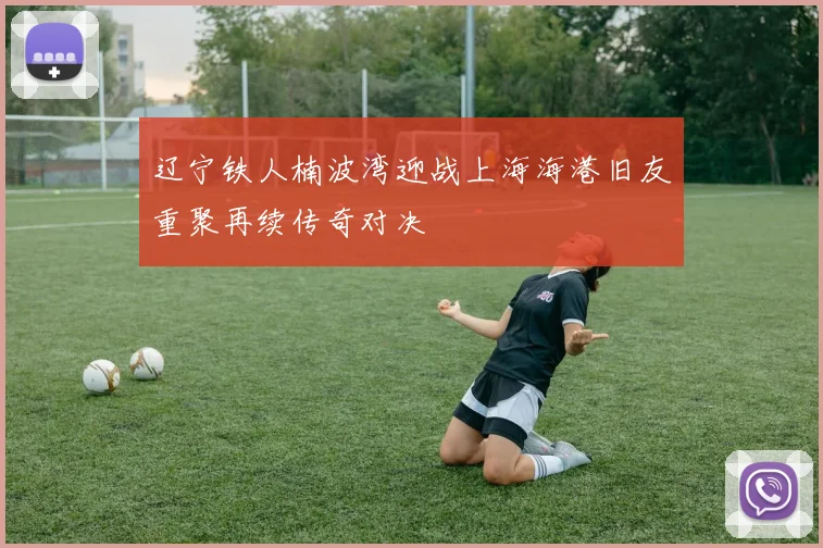 辽宁铁人楠波湾迎战上海海港旧友重聚再续传奇对决