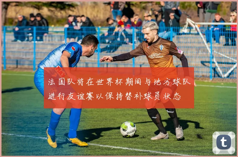 法国队将在世界杯期间与地方球队进行友谊赛以保持替补球员状态