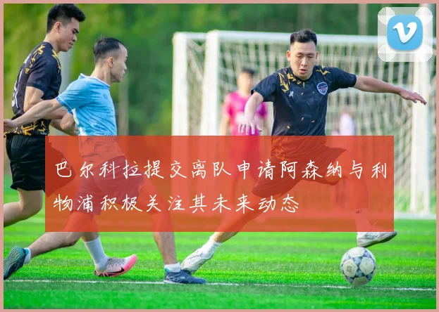 巴尔科拉提交离队申请阿森纳与利物浦积极关注其未来动态