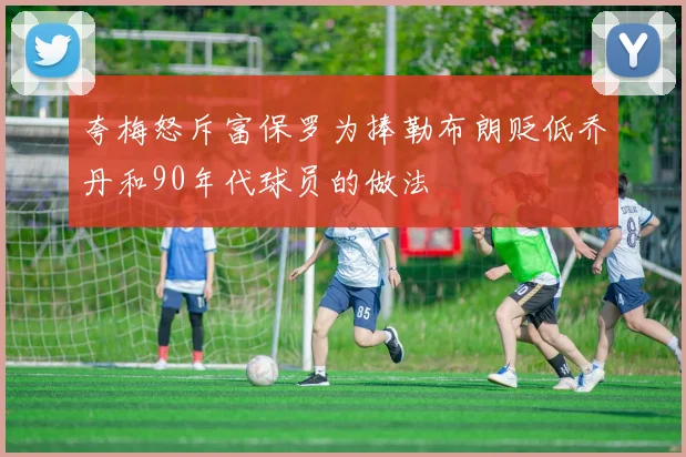 夸梅怒斥富保罗为捧勒布朗贬低乔丹和90年代球员的做法