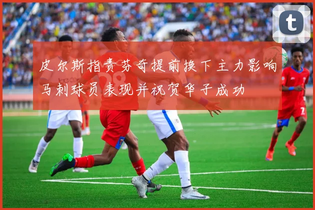 皮尔斯指责芬奇提前换下主力影响马刺球员表现并祝贺华子成功