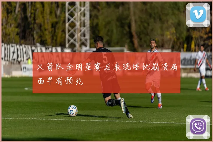 火箭队全明星赛后表现堪忧崩溃局面早有预兆